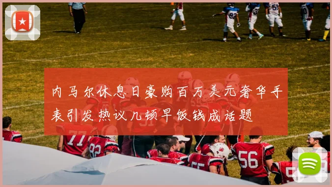内马尔休息日豪购百万美元奢华手表引发热议几顿早饭钱成话题