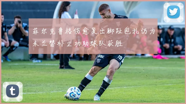 菲尔克鲁格伤愈复出脚趾包扎仍为米兰替补立功助球队获胜
