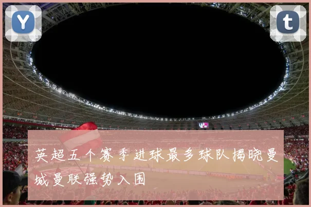 英超五个赛季进球最多球队揭晓曼城曼联强势入围