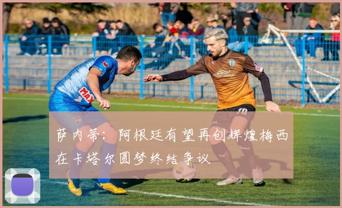 萨内蒂：阿根廷有望再创辉煌梅西在卡塔尔圆梦终结争议