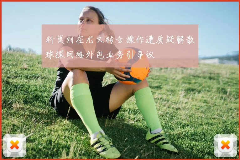 科莫利在尤文转会操作遭质疑解散球探网络外包业务引争议