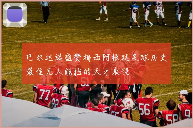 巴尔达诺盛赞梅西阿根廷足球历史最佳无人能挡的天才表现