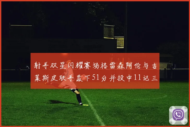 射手双星闪耀赛场格雷森阿伦与吉莱斯皮联手轰下51分并投中11记三分球