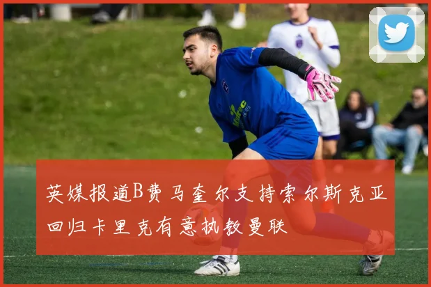 英媒报道B费马奎尔支持索尔斯克亚回归卡里克有意执教曼联