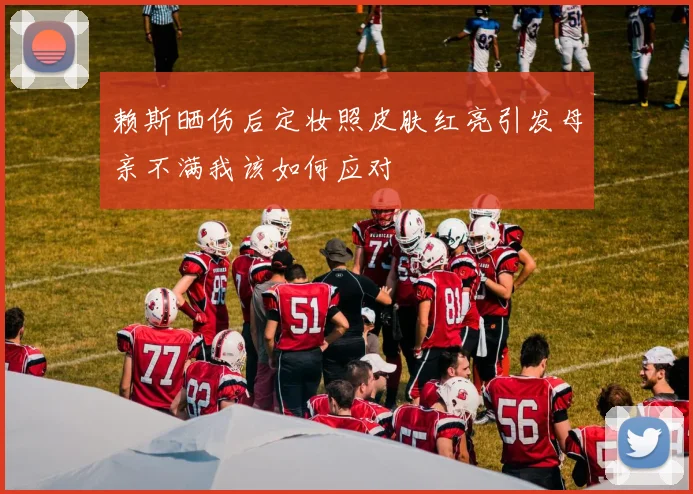 赖斯晒伤后定妆照皮肤红亮引发母亲不满我该如何应对