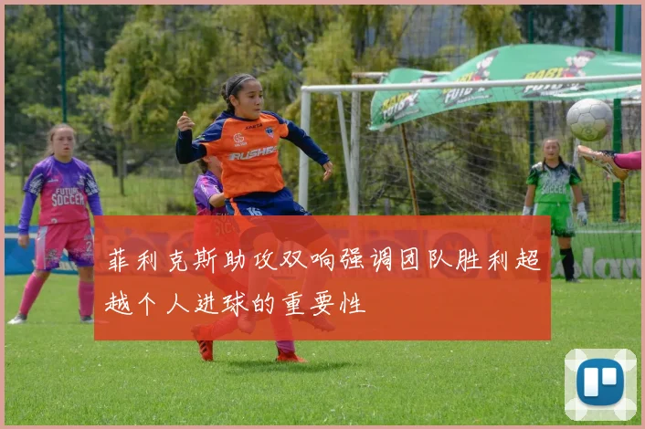 菲利克斯助攻双响强调团队胜利超越个人进球的重要性