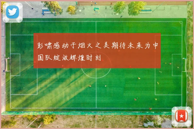 彭啸感动于烟火之美期待未来为中国队绽放辉煌时刻