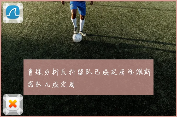 鲁媒分析瓦科留队已成定局洛佩斯离队几成定局