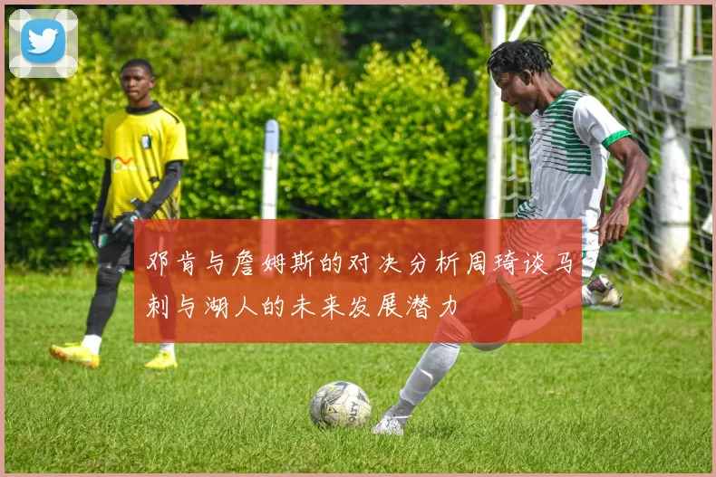 邓肯与詹姆斯的对决分析周琦谈马刺与湖人的未来发展潜力