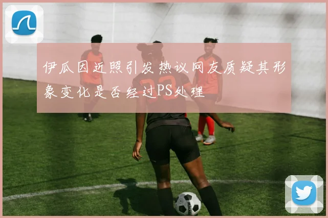 伊瓜因近照引发热议网友质疑其形象变化是否经过PS处理
