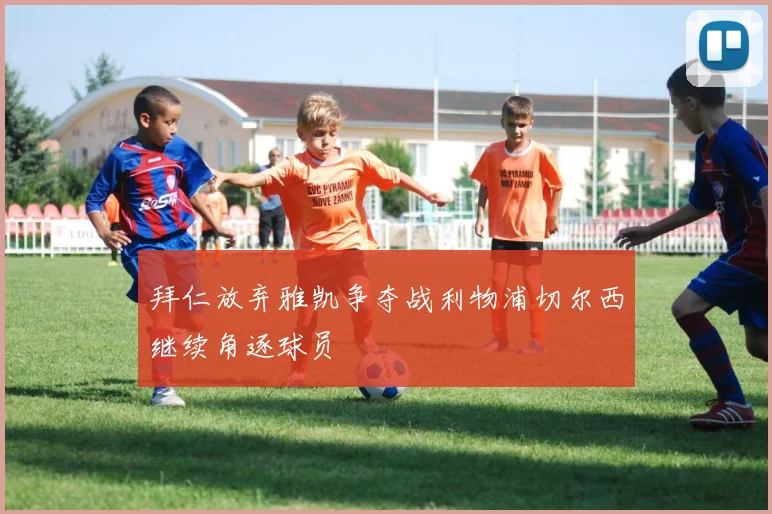 拜仁放弃雅凯争夺战利物浦切尔西继续角逐球员