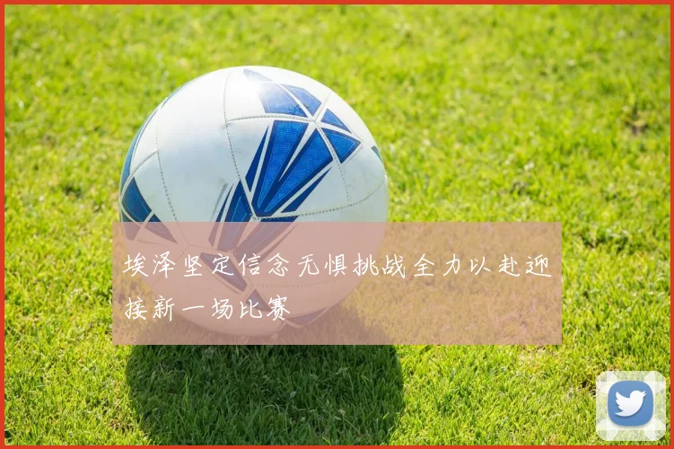 埃泽坚定信念无惧挑战全力以赴迎接新一场比赛