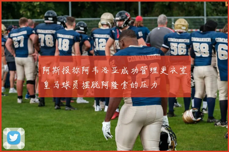 阿斯报称阿韦洛亚成功管理更衣室皇马球员摆脱阿隆索的压力