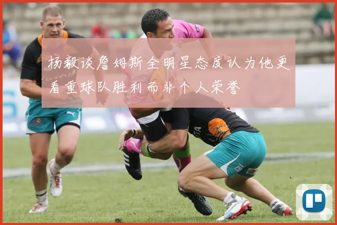 杨毅谈詹姆斯全明星态度认为他更看重球队胜利而非个人荣誉