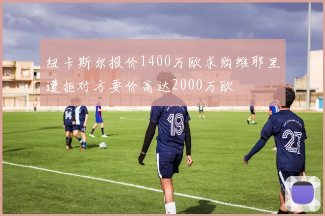 纽卡斯尔报价1400万欧求购维耶里遭拒对方要价高达2000万欧