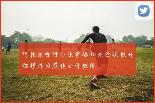 阿扎尔呼吁小法重返切尔西执教并称穆帅为最佳合作教练
