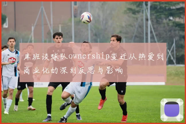 库班谈球队ownership变迁从热爱到商业化的深刻反思与影响