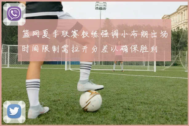 篮网夏季联赛教练强调小布朗出场时间限制需拉开分差以确保胜利