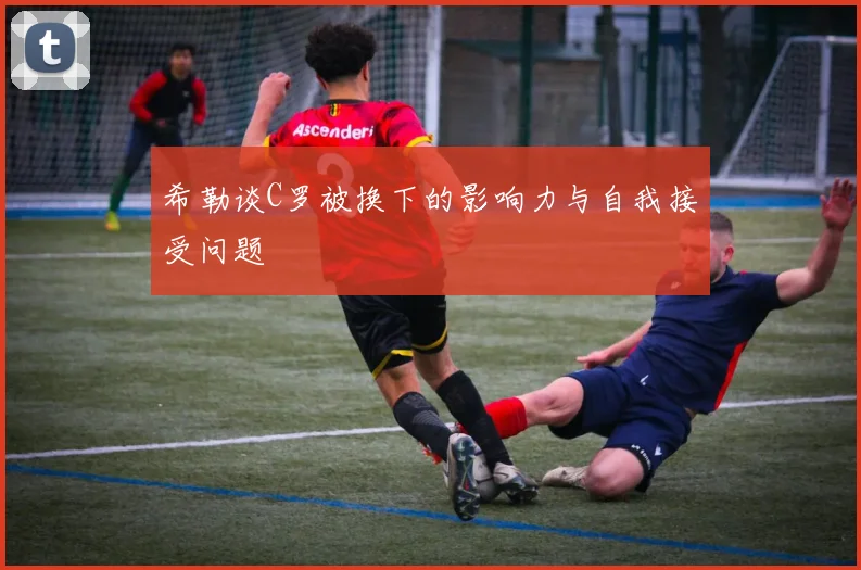 希勒谈C罗被换下的影响力与自我接受问题